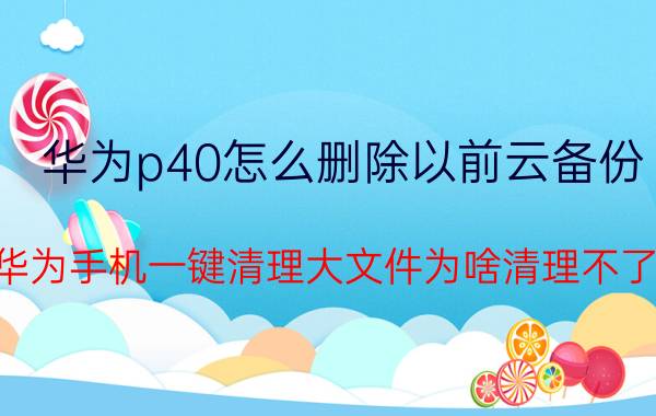 华为p40怎么删除以前云备份 华为手机一键清理大文件为啥清理不了？